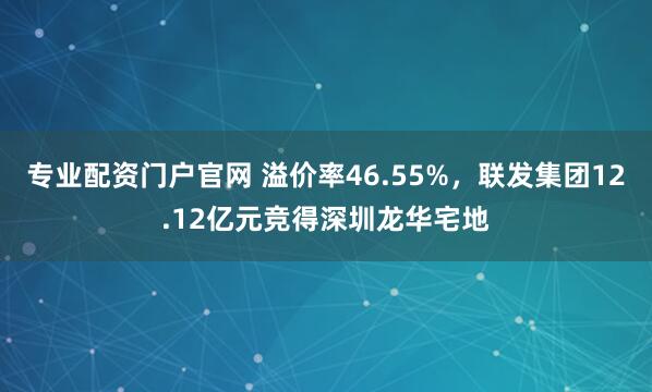 专业配资门户官网 溢价率46.55%，联发集团12.12亿元竞得深圳龙华宅地