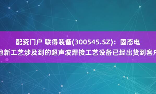 配资门户 联得装备(300545.SZ)：固态电池新工艺涉及到的超声波焊接工艺设备已经出货到客户