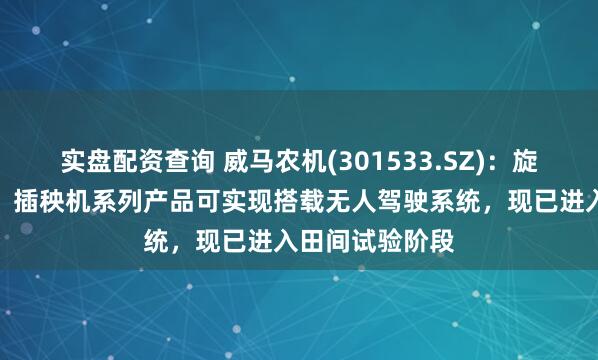 实盘配资查询 威马农机(301533.SZ)：旋耕机、收割机、插秧机系列产品可实现搭载无人驾驶系统，现已进入田间试验阶段