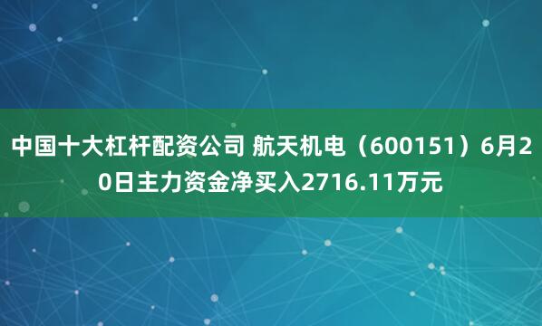 中国十大杠杆配资公司 航天机电（600151）6月20日主力资金净买入2716.11万元