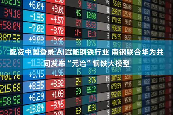 配资中国登录 AI赋能钢铁行业 南钢联合华为共同发布“元冶”钢铁大模型