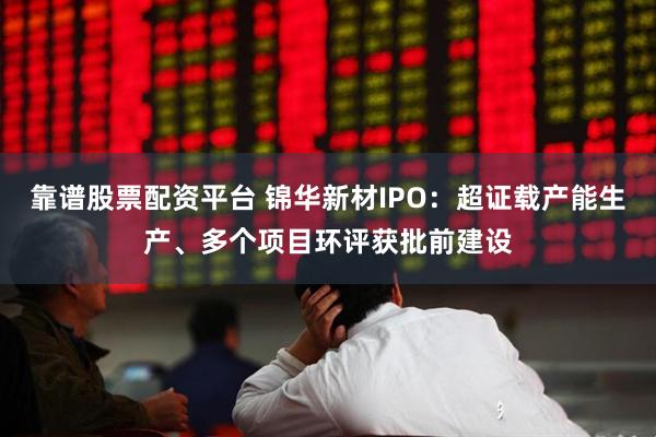 靠谱股票配资平台 锦华新材IPO：超证载产能生产、多个项目环评获批前建设