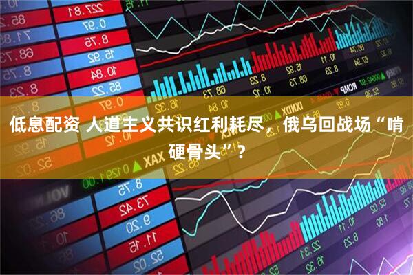 低息配资 人道主义共识红利耗尽，俄乌回战场“啃硬骨头”？