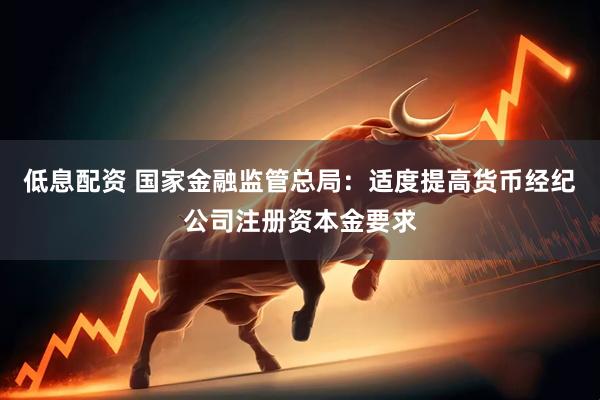 低息配资 国家金融监管总局：适度提高货币经纪公司注册资本金要求