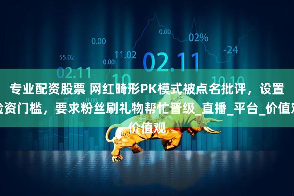 专业配资股票 网红畸形PK模式被点名批评，设置验资门槛，要求粉丝刷礼物帮忙晋级_直播_平台_价值观