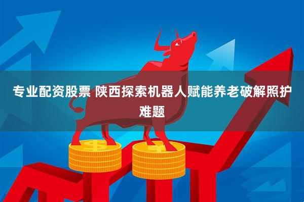 专业配资股票 陕西探索机器人赋能养老破解照护难题