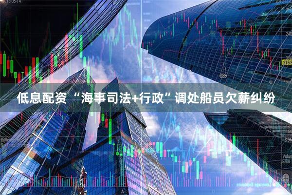 低息配资 “海事司法+行政”调处船员欠薪纠纷