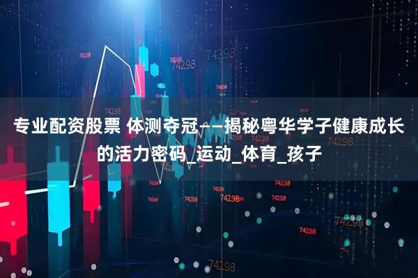 专业配资股票 体测夺冠——揭秘粤华学子健康成长的活力密码_运动_体育_孩子