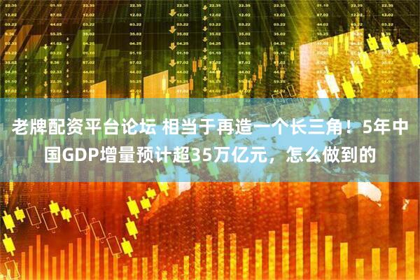 老牌配资平台论坛 相当于再造一个长三角！5年中国GDP增量预计超35万亿元，怎么做到的