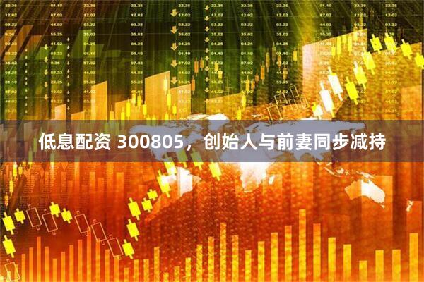 低息配资 300805，创始人与前妻同步减持