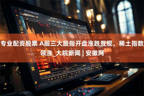 专业配资股票 A股三大股指开盘涨跌互现，稀土指数领涨_大皖新闻 | 安徽网