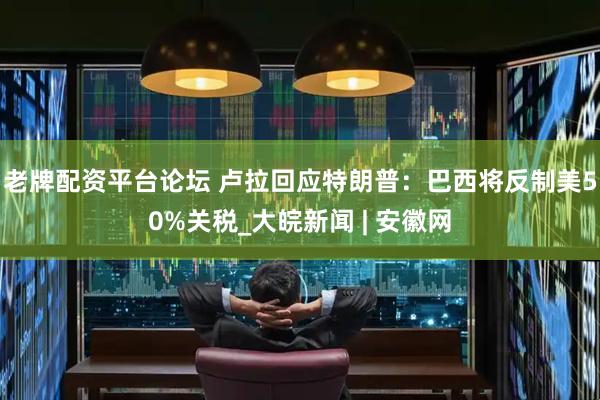 老牌配资平台论坛 卢拉回应特朗普：巴西将反制美50%关税_大皖新闻 | 安徽网