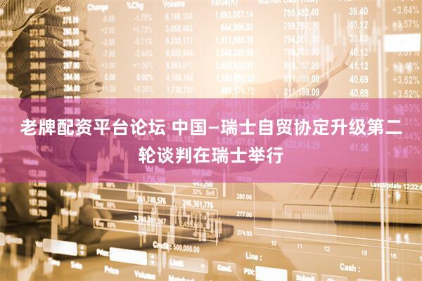 老牌配资平台论坛 中国—瑞士自贸协定升级第二轮谈判在瑞士举行
