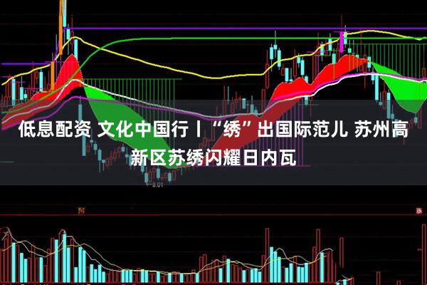 低息配资 文化中国行丨“绣”出国际范儿 苏州高新区苏绣闪耀日内瓦