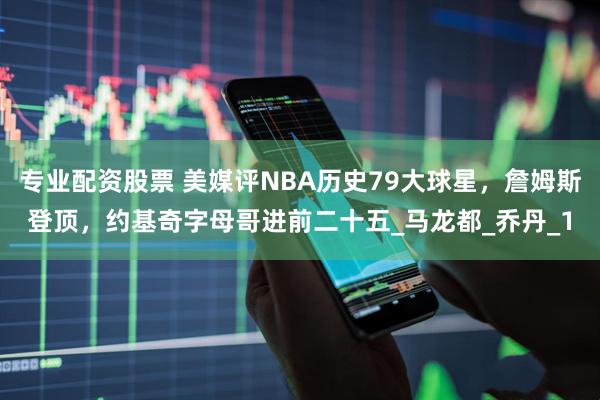 专业配资股票 美媒评NBA历史79大球星，詹姆斯登顶，约基奇字母哥进前二十五_马龙都_乔丹_1