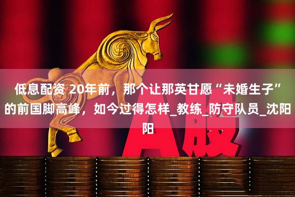低息配资 20年前，那个让那英甘愿“未婚生子”的前国脚高峰，如今过得怎样_教练_防守队员_沈阳