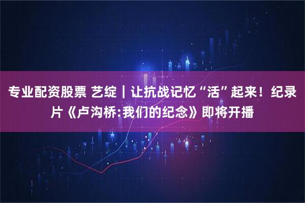 专业配资股票 艺绽｜让抗战记忆“活”起来！纪录片《卢沟桥:我们的纪念》即将开播