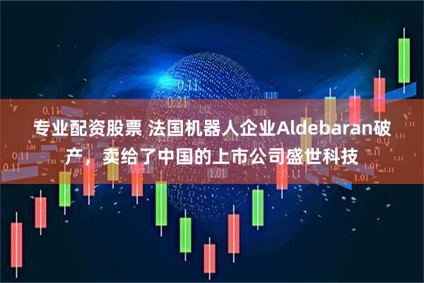 专业配资股票 法国机器人企业Aldebaran破产，卖给了中国的上市公司盛世科技