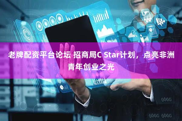 老牌配资平台论坛 招商局C Star计划，点亮非洲青年创业之光