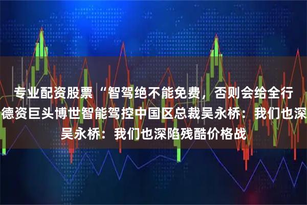 专业配资股票 “智驾绝不能免费，否则会给全行业带来灾难” 德资巨头博世智能驾控中国区总裁吴永桥：我们也深陷残酷价格战