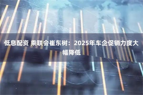 低息配资 乘联会崔东树：2025年车企促销力度大幅降低