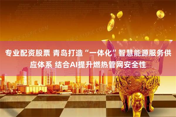 专业配资股票 青岛打造“一体化”智慧能源服务供应体系 结合AI提升燃热管网安全性
