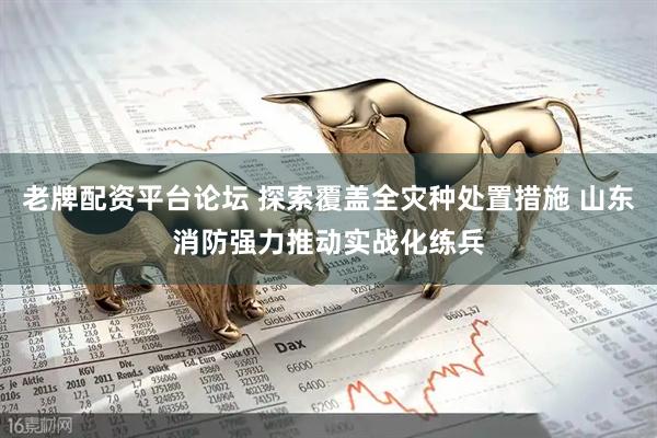 老牌配资平台论坛 探索覆盖全灾种处置措施 山东消防强力推动实战化练兵