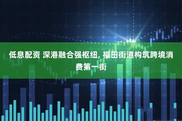 低息配资 深港融合强枢纽, 福田街道构筑跨境消费第一街