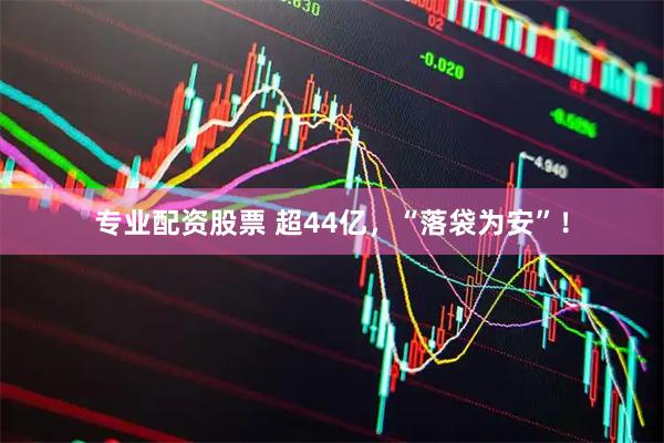 专业配资股票 超44亿，“落袋为安”！