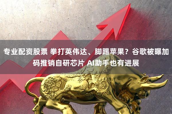 专业配资股票 拳打英伟达、脚踢苹果？谷歌被曝加码推销自研芯片 AI助手也有进展