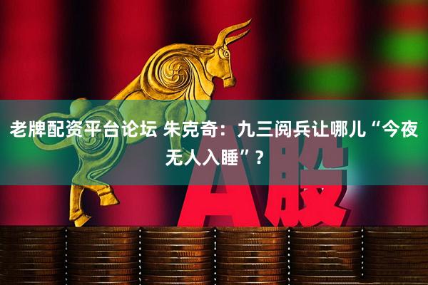 老牌配资平台论坛 朱克奇：九三阅兵让哪儿“今夜无人入睡”？