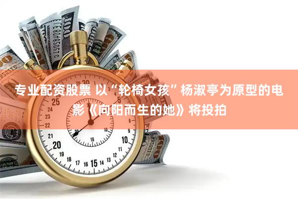 专业配资股票 以“轮椅女孩”杨淑亭为原型的电影《向阳而生的她》将投拍