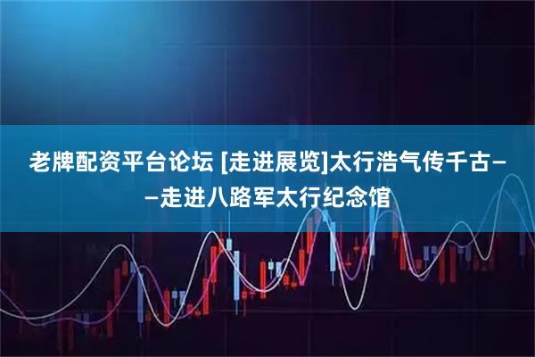 老牌配资平台论坛 [走进展览]太行浩气传千古——走进八路军太行纪念馆