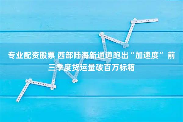 专业配资股票 西部陆海新通道跑出“加速度” 前三季度货运量破百万标箱