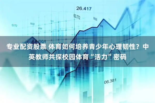 专业配资股票 体育如何培养青少年心理韧性？中英教师共探校园体育“活力”密码