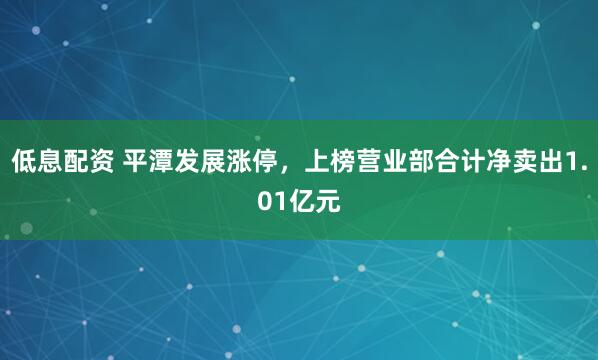 低息配资 平潭发展涨停，上榜营业部合计净卖出1.01亿元