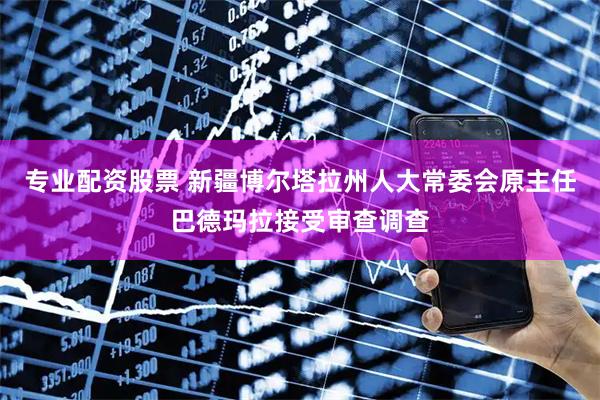 专业配资股票 新疆博尔塔拉州人大常委会原主任巴德玛拉接受审查调查