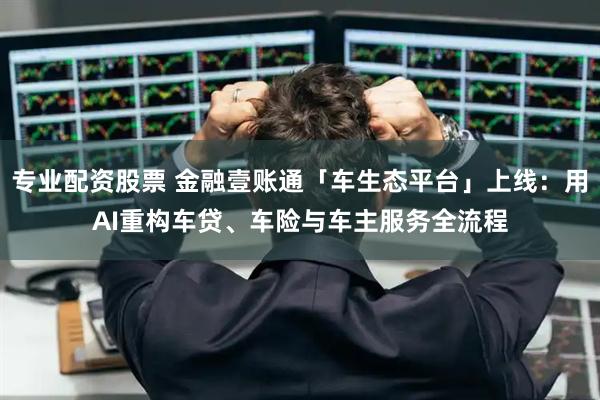 专业配资股票 金融壹账通「车生态平台」上线：用AI重构车贷、车险与车主服务全流程