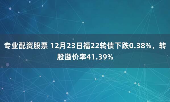 专业配资股票 12月23日福22转债下跌0.38%，转股溢价率41.39%