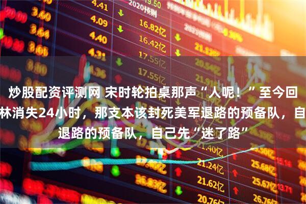 炒股配资评测网 宋时轮拍桌那声“人呢！”至今回响：88师吴大林消失24小时，那支本该封死美军退路的预备队，自己先“迷了路”