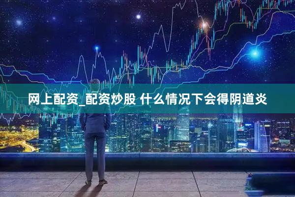 网上配资_配资炒股 什么情况下会得阴道炎