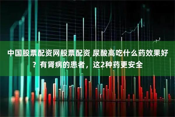 中国股票配资网股票配资 尿酸高吃什么药效果好？有肾病的患者，这2种药更安全