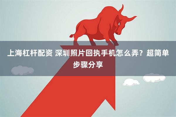 上海杠杆配资 深圳照片回执手机怎么弄？超简单步骤分享