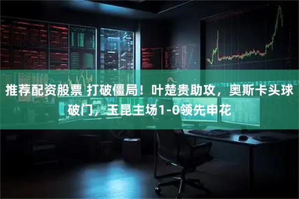 推荐配资股票 打破僵局！叶楚贵助攻，奥斯卡头球破门，玉昆主场1-0领先申花