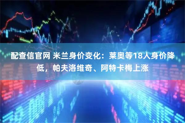 配查信官网 米兰身价变化：莱奥等18人身价降低，帕夫洛维奇、阿特卡梅上涨