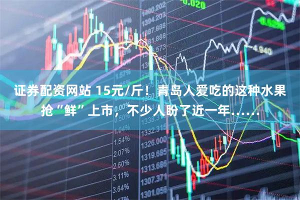 证券配资网站 15元/斤！青岛人爱吃的这种水果抢“鲜”上市，不少人盼了近一年……