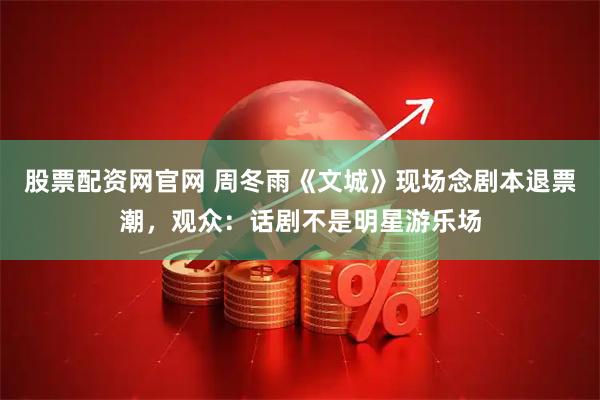 股票配资网官网 周冬雨《文城》现场念剧本退票潮，观众：话剧不是明星游乐场