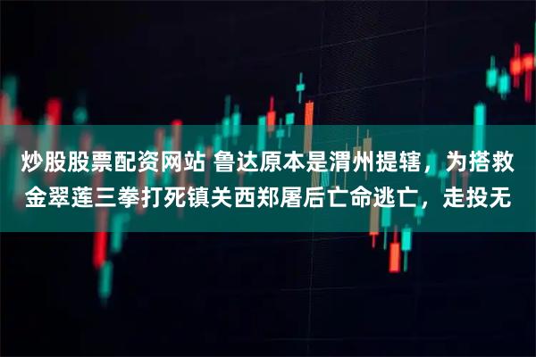 炒股股票配资网站 鲁达原本是渭州提辖，为搭救金翠莲三拳打死镇关西郑屠后亡命逃亡，走投无