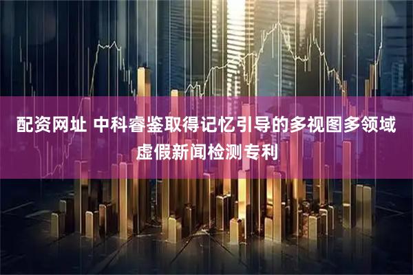 配资网址 中科睿鉴取得记忆引导的多视图多领域虚假新闻检测专利