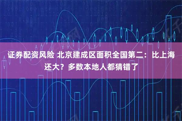 证券配资风险 北京建成区面积全国第二：比上海还大？多数本地人都猜错了